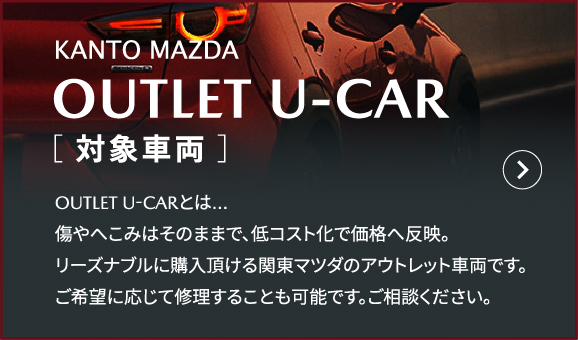 KANTO MAZDA OUTLET U-CAR［ 対象車両 ］ OUTLET U-CARとは…傷やへこみはそのままで、低コスト化で価格へ反映。リーズナブルに購入頂ける関東マツダのアウトレット車両です。ご希望に応じて修理することも可能です。ご相談ください。