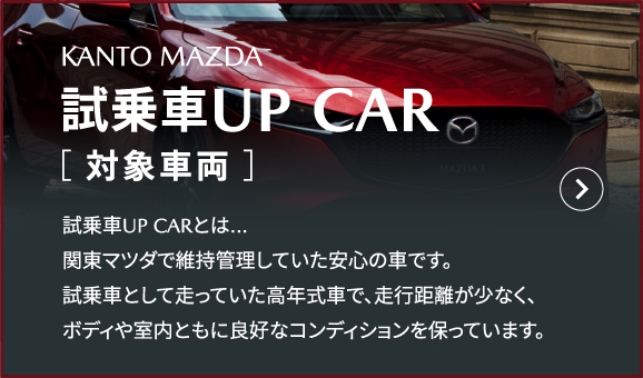 KANTO MAZDA 試乗車UP CAR［ 対象車両 ］試乗車UP CARとは…関東マツダで維持管理していた安心の車です。試乗車として走っていた高年式車で、走行距離が少なく、ボディや室内ともに良好なコンディションを保っています。