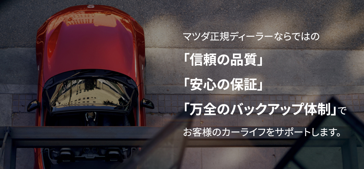 マツダ正規ディーラーならではの「信頼の品質」「安心の保証」「万全のバックアップ体制」でお客様のカーライフをサポートします。