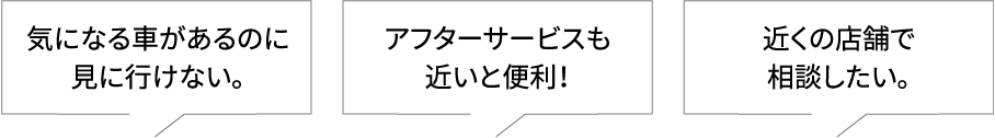 気になる車があるのに見に行けない。アフターサービスも近いと便利! 近くの店舗で相談したい。